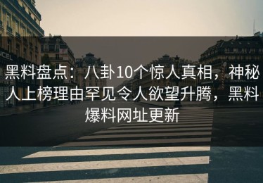 黑料盘点：八卦10个惊人真相，神秘人上榜理由罕见令人欲望升腾，黑料爆料网址更新
