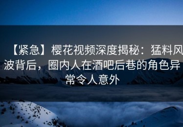【紧急】樱花视频深度揭秘：猛料风波背后，圈内人在酒吧后巷的角色异常令人意外