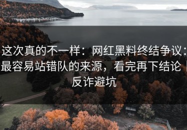 这次真的不一样：网红黑料终结争议：最容易站错队的来源，看完再下结论｜反诈避坑
