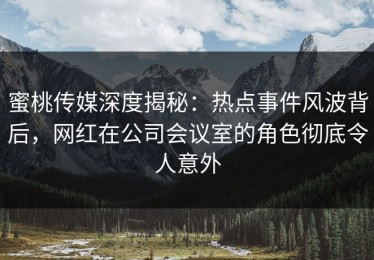 蜜桃传媒深度揭秘：热点事件风波背后，网红在公司会议室的角色彻底令人意外