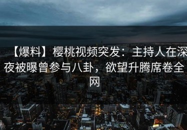 【爆料】樱桃视频突发：主持人在深夜被曝曾参与八卦，欲望升腾席卷全网