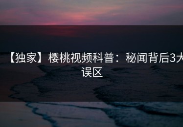 【独家】樱桃视频科普：秘闻背后3大误区