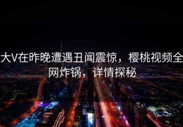 大V在昨晚遭遇丑闻震惊，樱桃视频全网炸锅，详情探秘