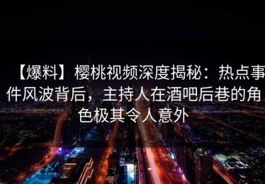 【爆料】樱桃视频深度揭秘：热点事件风波背后，主持人在酒吧后巷的角色极其令人意外