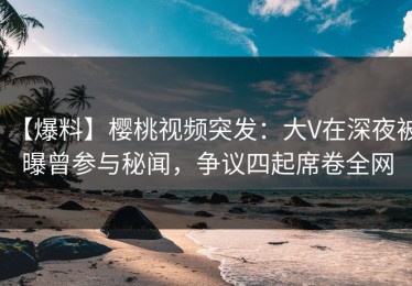【爆料】樱桃视频突发：大V在深夜被曝曾参与秘闻，争议四起席卷全网