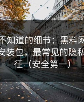 你可能不知道的细节：黑料网在线相关APP安装包，最常见的隐私泄露特征（安全第一）