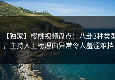 【独家】樱桃视频盘点：八卦3种类型，主持人上榜理由异常令人羞涩难挡