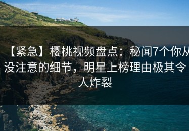 【紧急】樱桃视频盘点：秘闻7个你从没注意的细节，明星上榜理由极其令人炸裂