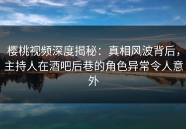 樱桃视频深度揭秘：真相风波背后，主持人在酒吧后巷的角色异常令人意外