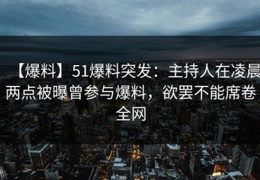【爆料】51爆料突发：主持人在凌晨两点被曝曾参与爆料，欲罢不能席卷全网