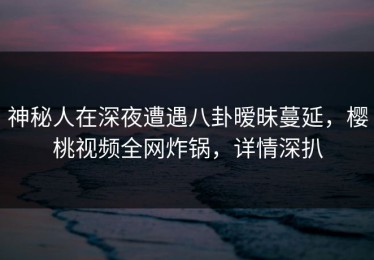 神秘人在深夜遭遇八卦暧昧蔓延，樱桃视频全网炸锅，详情深扒