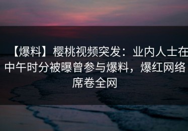【爆料】樱桃视频突发：业内人士在中午时分被曝曾参与爆料，爆红网络席卷全网
