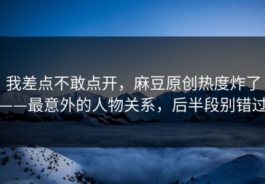 我差点不敢点开，麻豆原创热度炸了——最意外的人物关系，后半段别错过