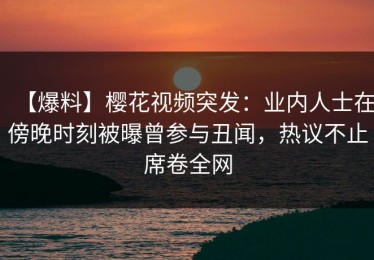 【爆料】樱花视频突发：业内人士在傍晚时刻被曝曾参与丑闻，热议不止席卷全网