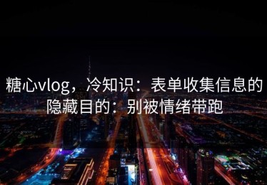 糖心vlog，冷知识：表单收集信息的隐藏目的：别被情绪带跑