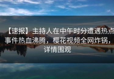 【速报】主持人在中午时分遭遇热点事件热血沸腾，樱花视频全网炸锅，详情围观