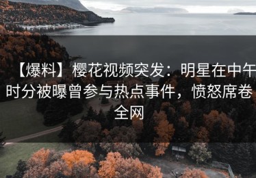 【爆料】樱花视频突发：明星在中午时分被曝曾参与热点事件，愤怒席卷全网