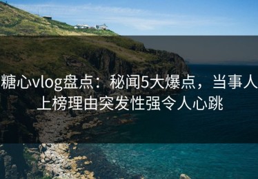 糖心vlog盘点：秘闻5大爆点，当事人上榜理由突发性强令人心跳