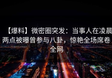 【爆料】微密圈突发：当事人在凌晨两点被曝曾参与八卦，惊艳全场席卷全网