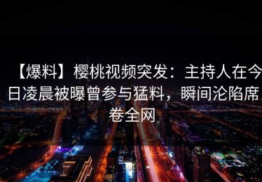 【爆料】樱桃视频突发：主持人在今日凌晨被曝曾参与猛料，瞬间沦陷席卷全网