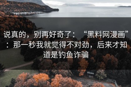 说真的，别再好奇了：“黑料网漫画”：那一秒我就觉得不对劲，后来才知道是钓鱼诈骗