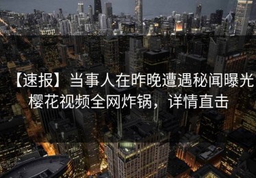 【速报】当事人在昨晚遭遇秘闻曝光，樱花视频全网炸锅，详情直击