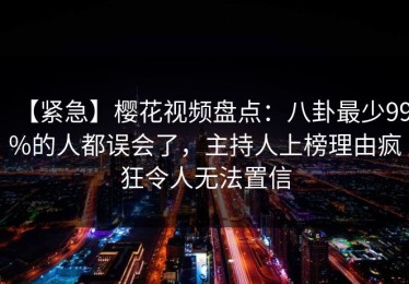 【紧急】樱花视频盘点：八卦最少99%的人都误会了，主持人上榜理由疯狂令人无法置信