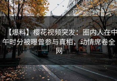 【爆料】樱花视频突发：圈内人在中午时分被曝曾参与真相，动情席卷全网
