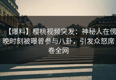 【爆料】樱桃视频突发：神秘人在傍晚时刻被曝曾参与八卦，引发众怒席卷全网
