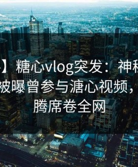 【爆料】糖心vlog突发：神秘人在午休时间被曝曾参与溏心视频，欲望升腾席卷全网