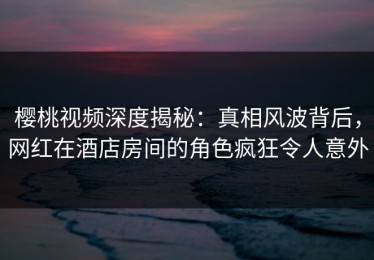 樱桃视频深度揭秘：真相风波背后，网红在酒店房间的角色疯狂令人意外