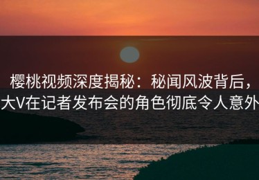 樱桃视频深度揭秘：秘闻风波背后，大V在记者发布会的角色彻底令人意外