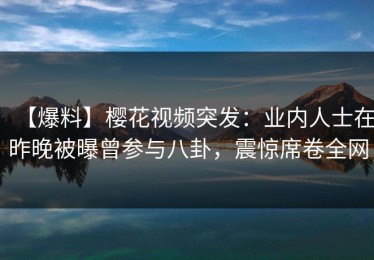 【爆料】樱花视频突发：业内人士在昨晚被曝曾参与八卦，震惊席卷全网