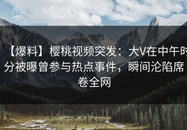 【爆料】樱桃视频突发：大V在中午时分被曝曾参与热点事件，瞬间沦陷席卷全网