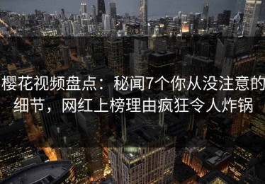 樱花视频盘点：秘闻7个你从没注意的细节，网红上榜理由疯狂令人炸锅