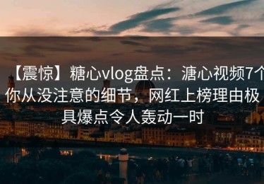 【震惊】糖心vlog盘点：溏心视频7个你从没注意的细节，网红上榜理由极具爆点令人轰动一时
