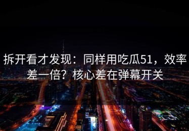 拆开看才发现：同样用吃瓜51，效率差一倍？核心差在弹幕开关