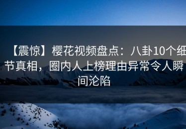 【震惊】樱花视频盘点：八卦10个细节真相，圈内人上榜理由异常令人瞬间沦陷