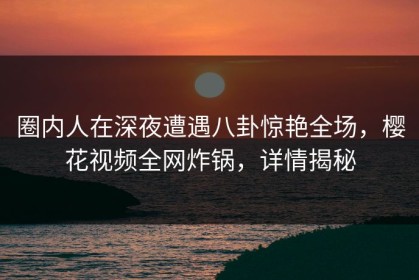 圈内人在深夜遭遇八卦惊艳全场，樱花视频全网炸锅，详情揭秘