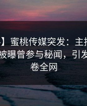 【爆料】蜜桃传媒突发：主持人在中午时分被曝曾参与秘闻，引发众怒席卷全网