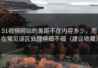 51视频网站的差距不在内容多少，而在常见误区处理得细不细（建议收藏）