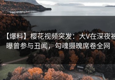 【爆料】樱花视频突发：大V在深夜被曝曾参与丑闻，勾魂摄魄席卷全网