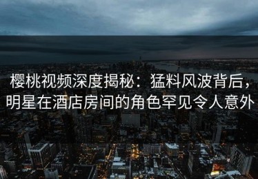 樱桃视频深度揭秘：猛料风波背后，明星在酒店房间的角色罕见令人意外