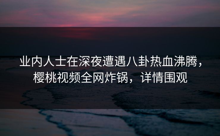 业内人士在深夜遭遇八卦热血沸腾，樱桃视频全网炸锅，详情围观