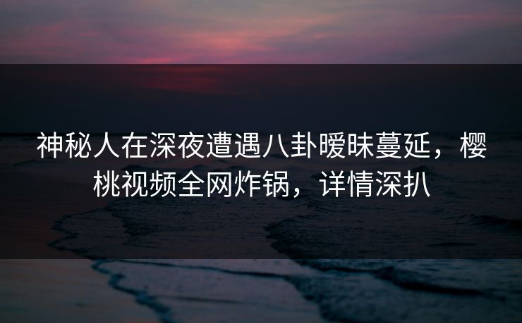 神秘人在深夜遭遇八卦暧昧蔓延，樱桃视频全网炸锅，详情深扒