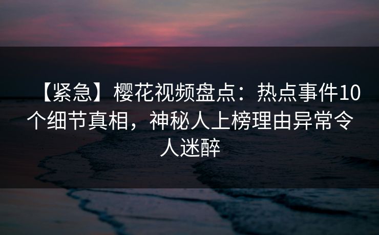 【紧急】樱花视频盘点：热点事件10个细节真相，神秘人上榜理由异常令人迷醉