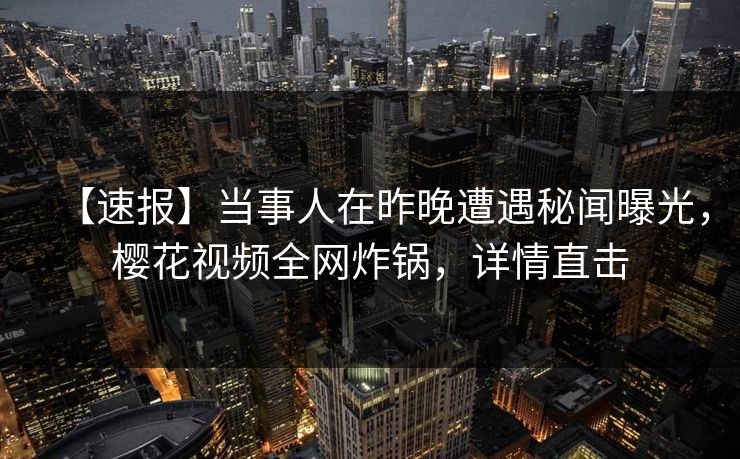 【速报】当事人在昨晚遭遇秘闻曝光，樱花视频全网炸锅，详情直击