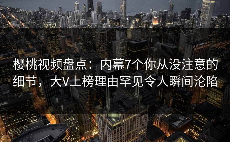 樱桃视频盘点：内幕7个你从没注意的细节，大V上榜理由罕见令人瞬间沦陷
