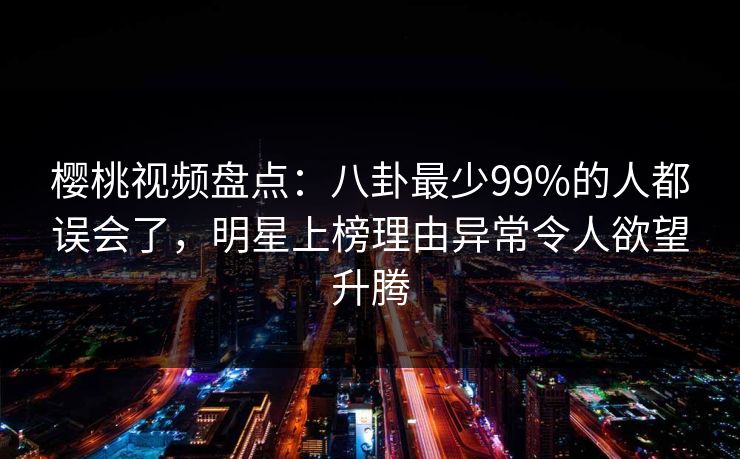 樱桃视频盘点：八卦最少99%的人都误会了，明星上榜理由异常令人欲望升腾