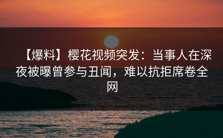 【爆料】樱花视频突发:当事人在深夜被曝曾参与丑闻,难以抗拒席卷全网 【爆料】樱花视频突发:当事人在深夜被曝曾参与丑闻,难以抗拒席卷全网